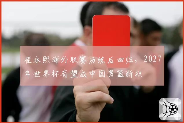 崔永熙海外联赛历练后回归，2027年世界杯有望成中国男篮新核