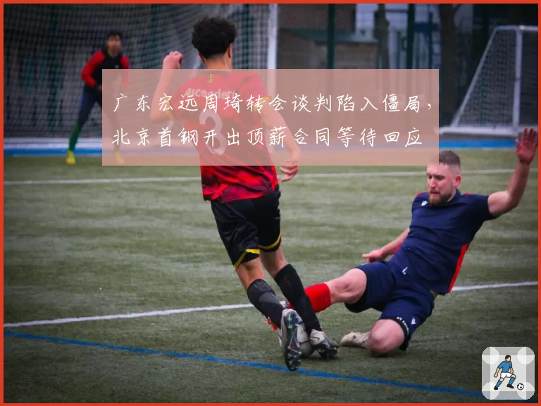 广东宏远周琦转会谈判陷入僵局，北京首钢开出顶薪合同等待回应