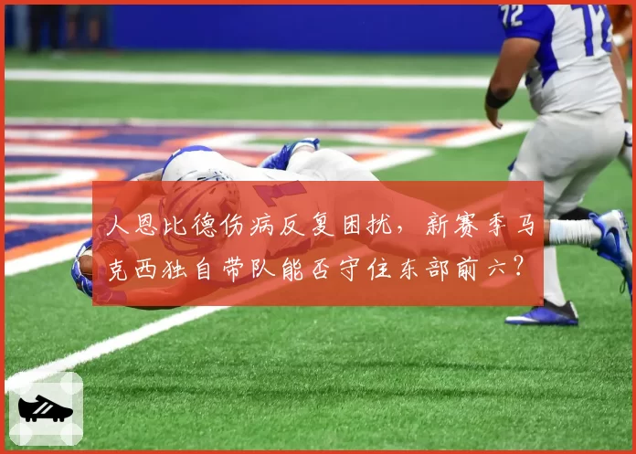 人恩比德伤病反复困扰，新赛季马克西独自带队能否守住东部前六？