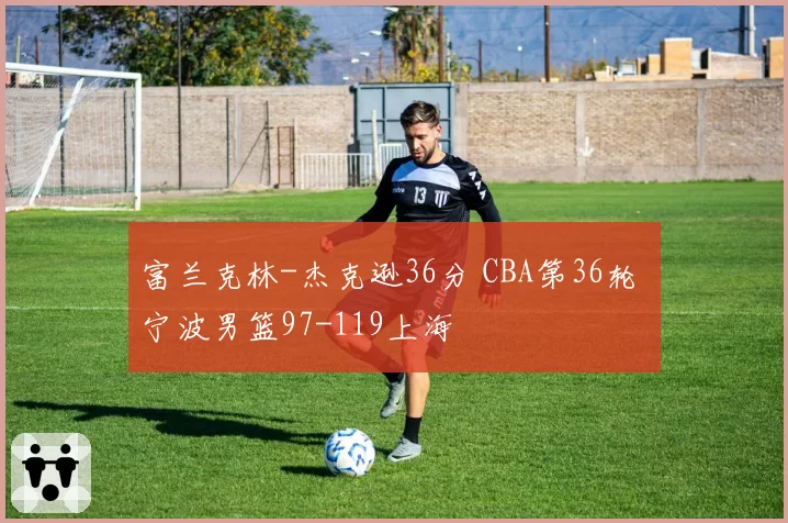 富兰克林-杰克逊36分 CBA第36轮 宁波男篮97-119上海