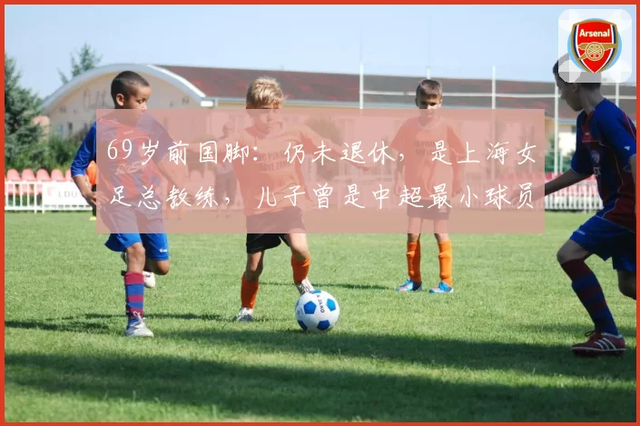 69岁前国脚：仍未退休，是上海女足总教练，儿子曾是中超最小球员