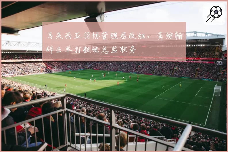 马来西亚羽协管理层改组，黄综翰辞去单打教练总监职务