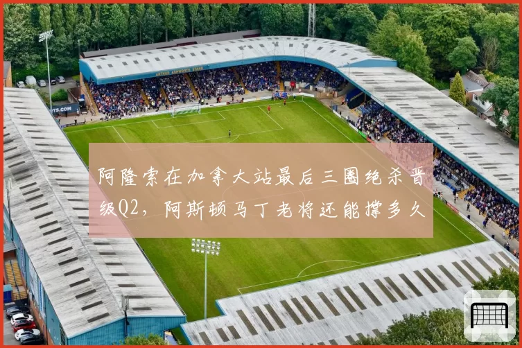 阿隆索在加拿大站最后三圈绝杀晋级Q2，阿斯顿马丁老将还能撑多久？