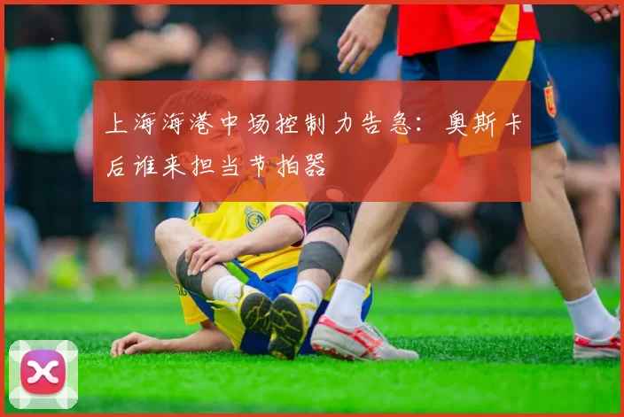 上海海港中场控制力告急：奥斯卡后谁来担当节拍器