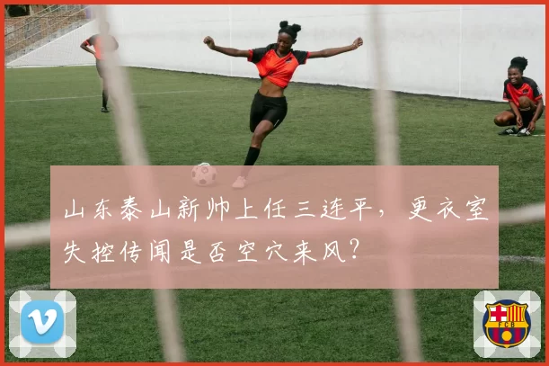 山东泰山新帅上任三连平，更衣室失控传闻是否空穴来风？