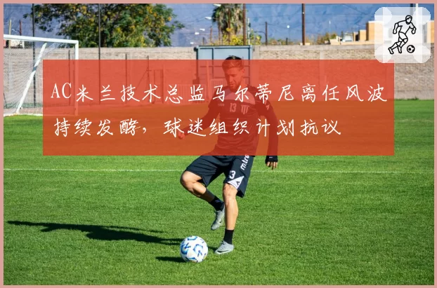 AC米兰技术总监马尔蒂尼离任风波持续发酵,球迷组织计划抗议