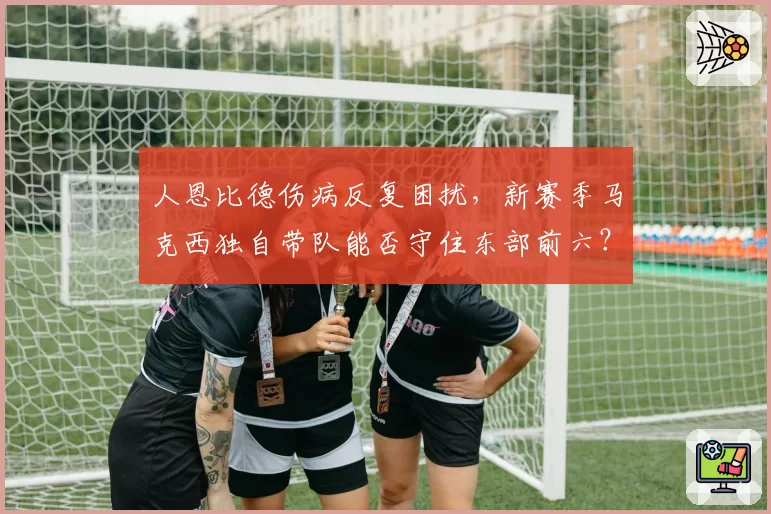 人恩比德伤病反复困扰，新赛季马克西独自带队能否守住东部前六？