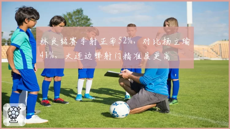 林良铭赛季射正率52%，对比杨立瑜41%，大连边锋射门精准度更高