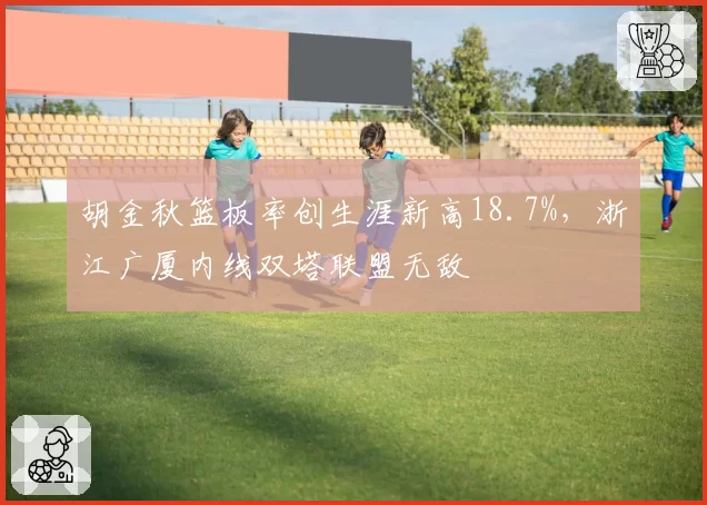胡金秋篮板率创生涯新高18.7%，浙江广厦内线双塔联盟无敌