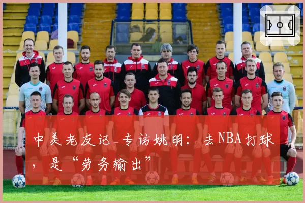 中美老友记_专访姚明:去NBA打球,是“劳务输出”