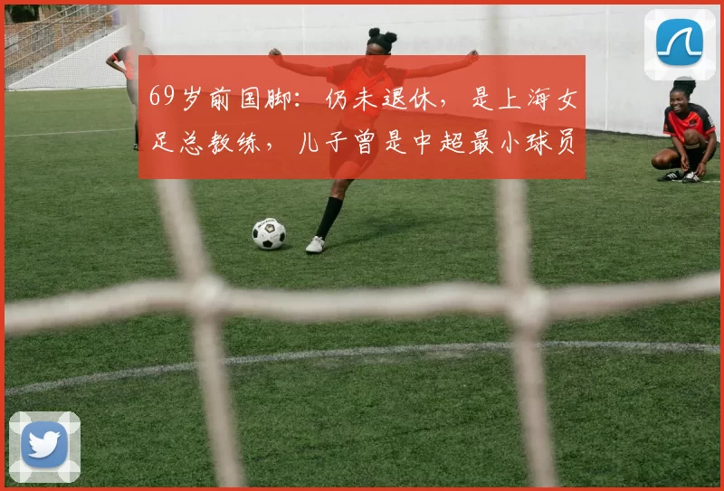 69岁前国脚：仍未退休，是上海女足总教练，儿子曾是中超最小球员