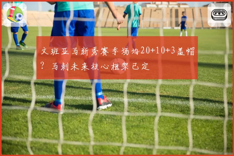 文班亚马新秀赛季场均20+10+3盖帽？马刺未来核心框架已定