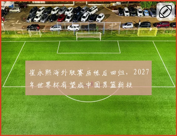 崔永熙海外联赛历练后回归，2027年世界杯有望成中国男篮新核