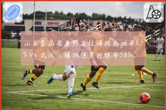 山东泰山崔康熙高位逼抢成功率65% vs 武汉三镇佩德罗控球率58%，战术风格博弈