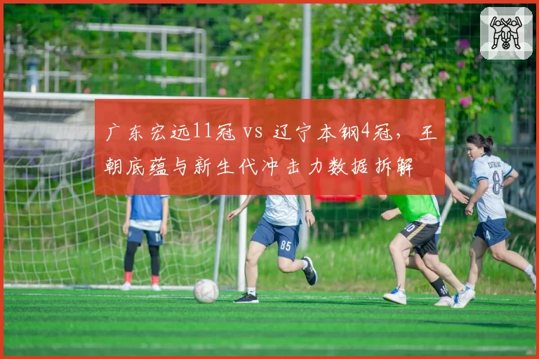 广东宏远11冠 vs 辽宁本钢4冠,王朝底蕴与新生代冲击力数据拆解