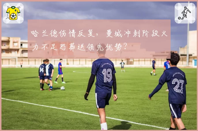 哈兰德伤情反复,曼城冲刺阶段火力不足恐葬送领先优势?