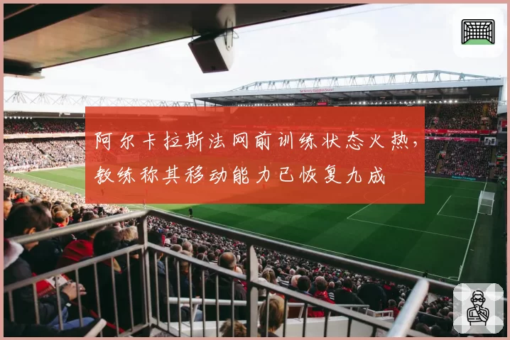 阿尔卡拉斯法网前训练状态火热，教练称其移动能力已恢复九成