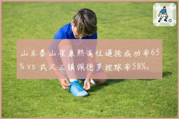 山东泰山崔康熙高位逼抢成功率65% vs 武汉三镇佩德罗控球率58%，战术风格博弈