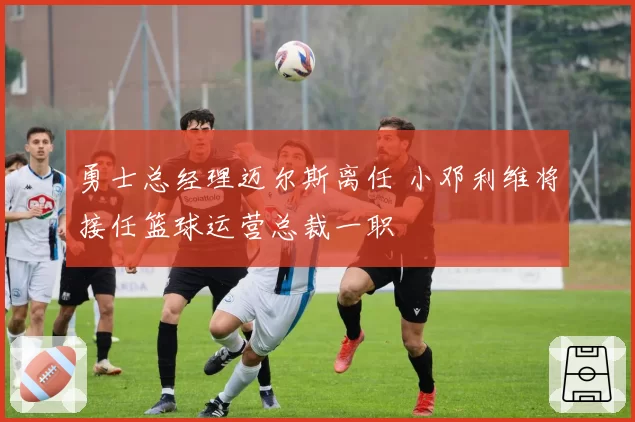 勇士总经理迈尔斯离任 小邓利维将接任篮球运营总裁一职