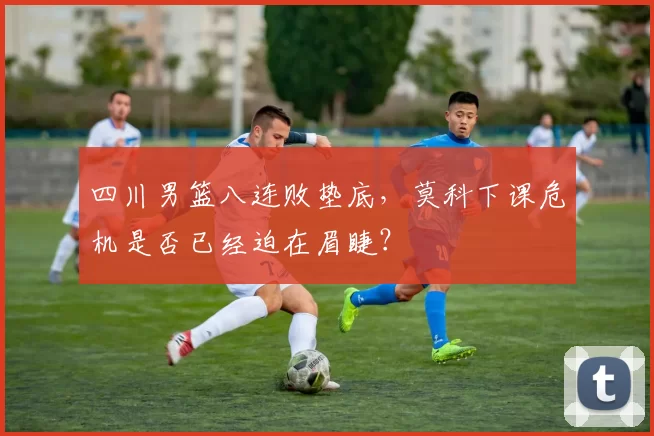 四川男篮八连败垫底，莫科下课危机是否已经迫在眉睫？